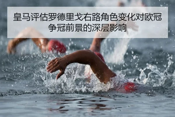 皇马评估罗德里戈右路角色变化对欧冠争冠前景的深层影响