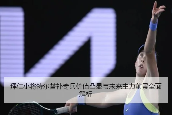 拜仁小将特尔替补奇兵价值凸显与未来主力前景全面解析
