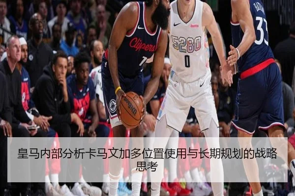 皇马内部分析卡马文加多位置使用与长期规划的战略思考