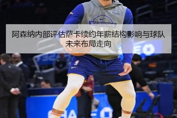 阿森纳内部评估萨卡续约年薪结构影响与球队未来布局走向