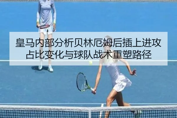 皇马内部分析贝林厄姆后插上进攻占比变化与球队战术重塑路径