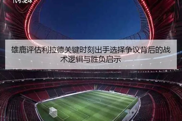 雄鹿评估利拉德关键时刻出手选择争议背后的战术逻辑与胜负启示
